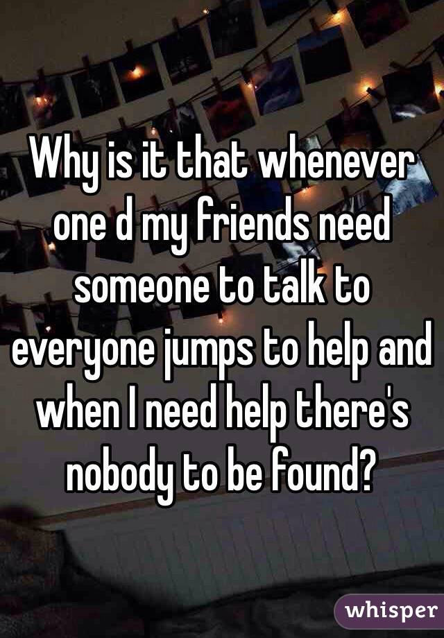 Why is it that whenever one d my friends need someone to talk to everyone jumps to help and when I need help there's nobody to be found?