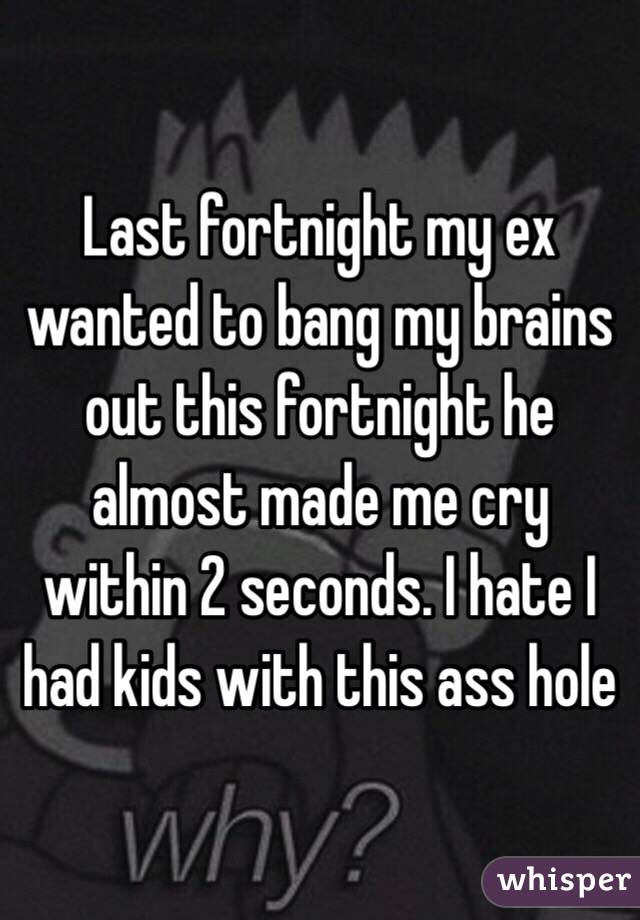 Last fortnight my ex wanted to bang my brains out this fortnight he almost made me cry within 2 seconds. I hate I had kids with this ass hole