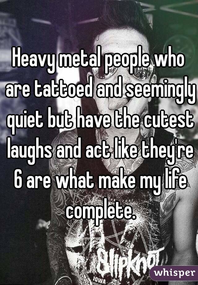 Heavy metal people who are tattoed and seemingly quiet but have the cutest laughs and act like they're 6 are what make my life complete.