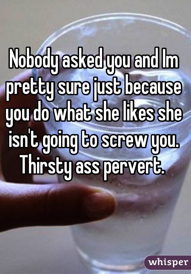 Nobody asked you and Im pretty sure just because you do what she likes she isn't going to screw you. Thirsty ass pervert. 