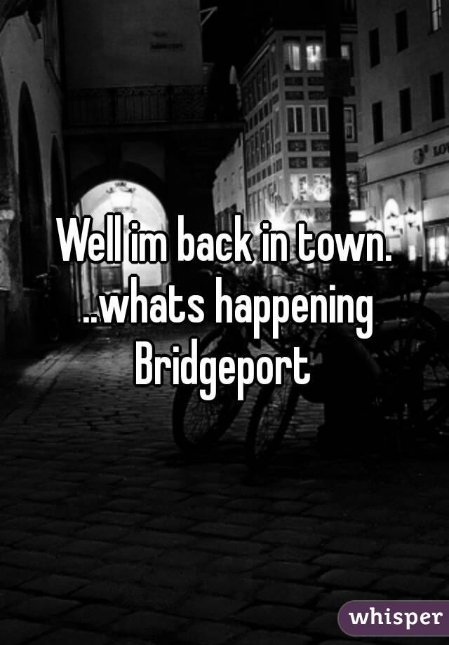 Well im back in town. ..whats happening Bridgeport 