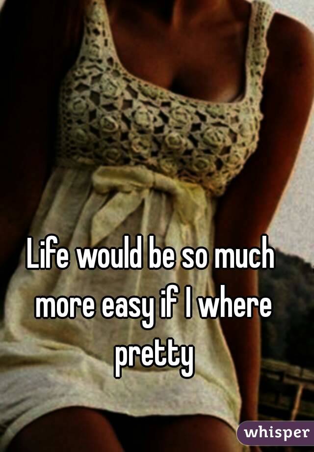 Life would be so much more easy if I where pretty