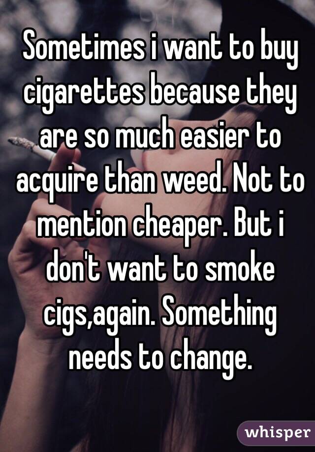 Sometimes i want to buy cigarettes because they are so much easier to acquire than weed. Not to mention cheaper. But i don't want to smoke cigs,again. Something needs to change. 