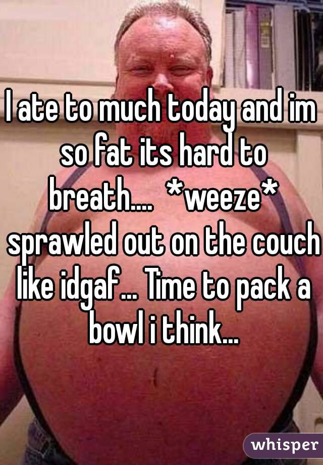 I ate to much today and im so fat its hard to breath....  *weeze* sprawled out on the couch like idgaf... Time to pack a bowl i think...