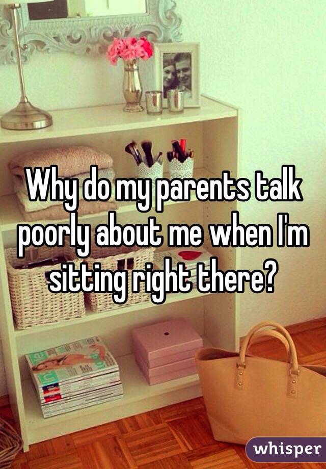 Why do my parents talk poorly about me when I'm sitting right there?