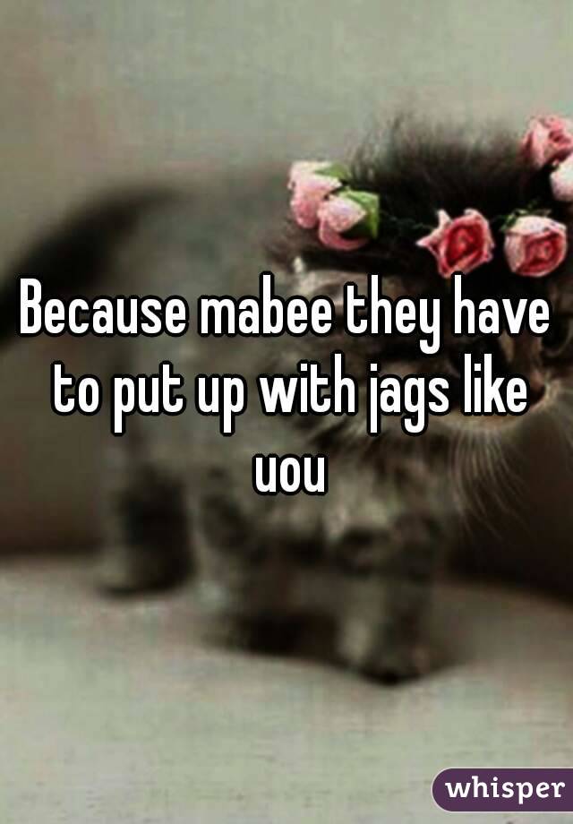 Because mabee they have to put up with jags like uou