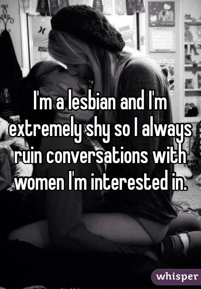 I'm a lesbian and I'm extremely shy so I always ruin conversations with women I'm interested in. 