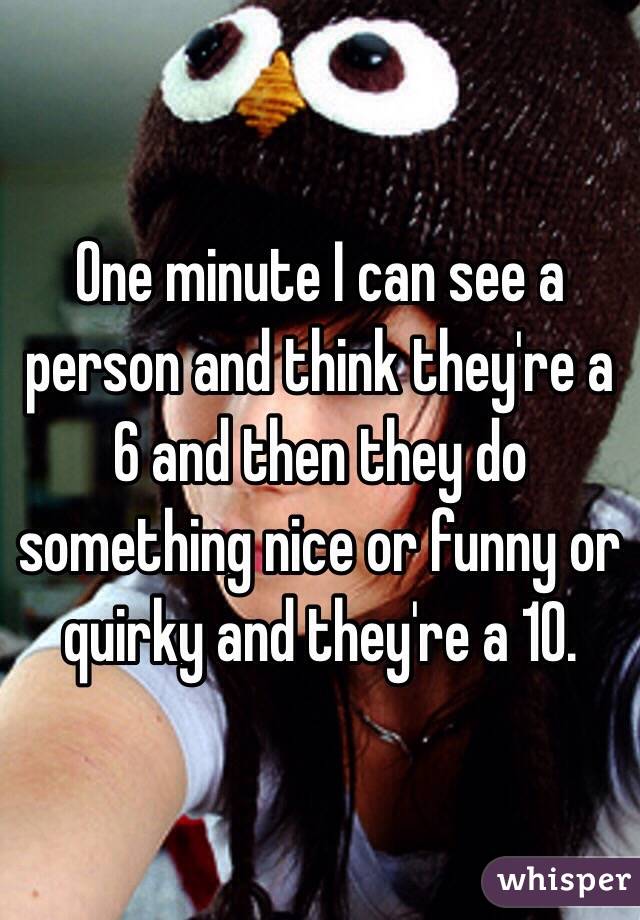 One minute I can see a person and think they're a 6 and then they do something nice or funny or quirky and they're a 10.