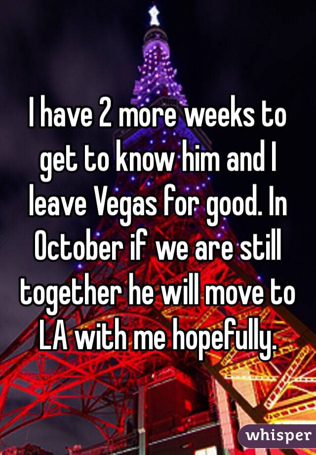 I have 2 more weeks to get to know him and I leave Vegas for good. In October if we are still together he will move to LA with me hopefully. 