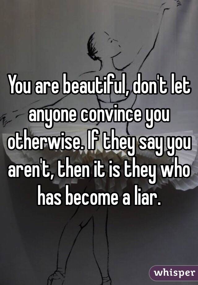 You are beautiful, don't let anyone convince you otherwise. If they say you aren't, then it is they who has become a liar.