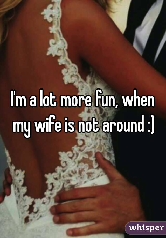 I'm a lot more fun, when my wife is not around :)