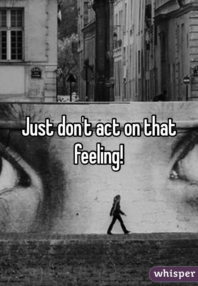 Just don't act on that feeling!