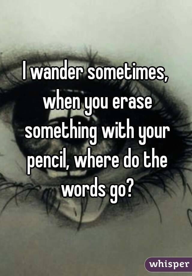 I wander sometimes, when you erase something with your pencil, where do the words go?