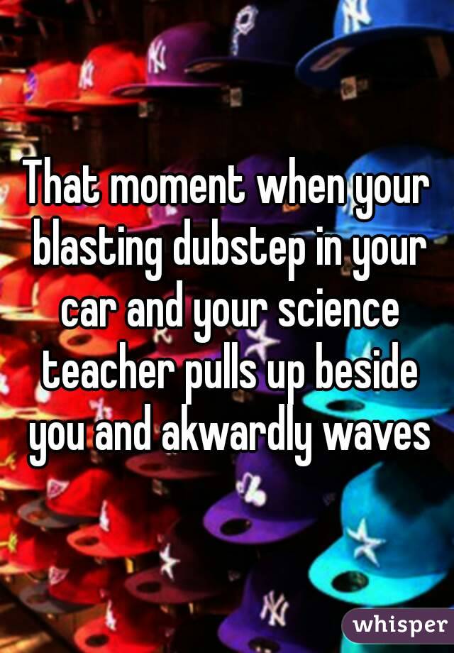 That moment when your blasting dubstep in your car and your science teacher pulls up beside you and akwardly waves