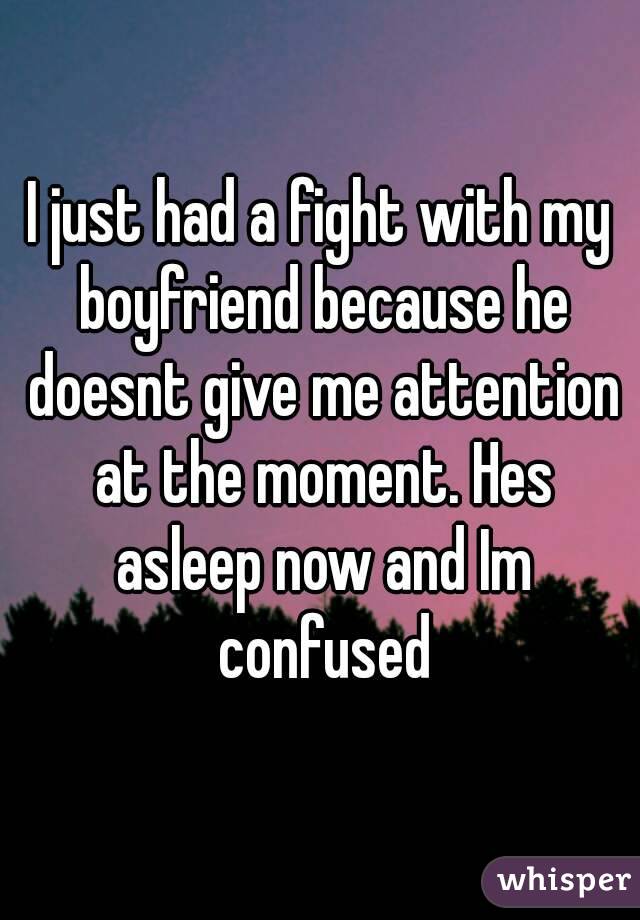 I just had a fight with my boyfriend because he doesnt give me attention at the moment. Hes asleep now and Im confused