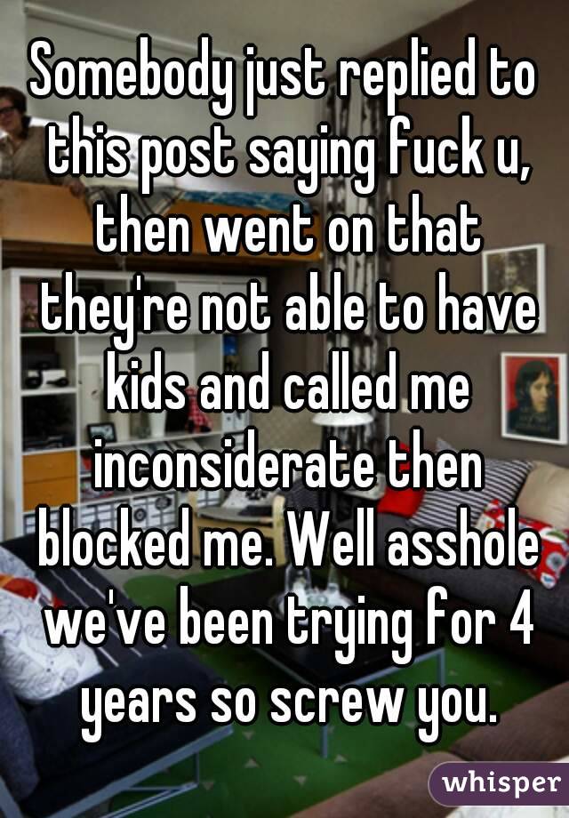 Somebody just replied to this post saying fuck u, then went on that they're not able to have kids and called me inconsiderate then blocked me. Well asshole we've been trying for 4 years so screw you.