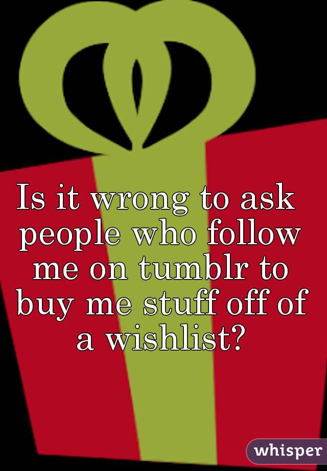 Is it wrong to ask people who follow me on tumblr to buy me stuff off of a wishlist?