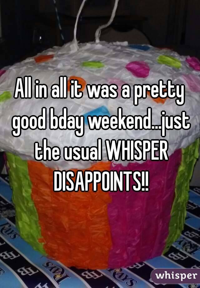 All in all it was a pretty good bday weekend...just the usual WHISPER DISAPPOINTS!!