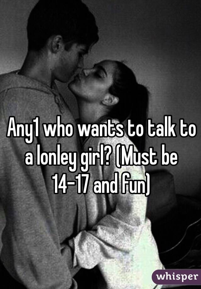 Any1 who wants to talk to a lonley girl? (Must be 14-17 and fun)