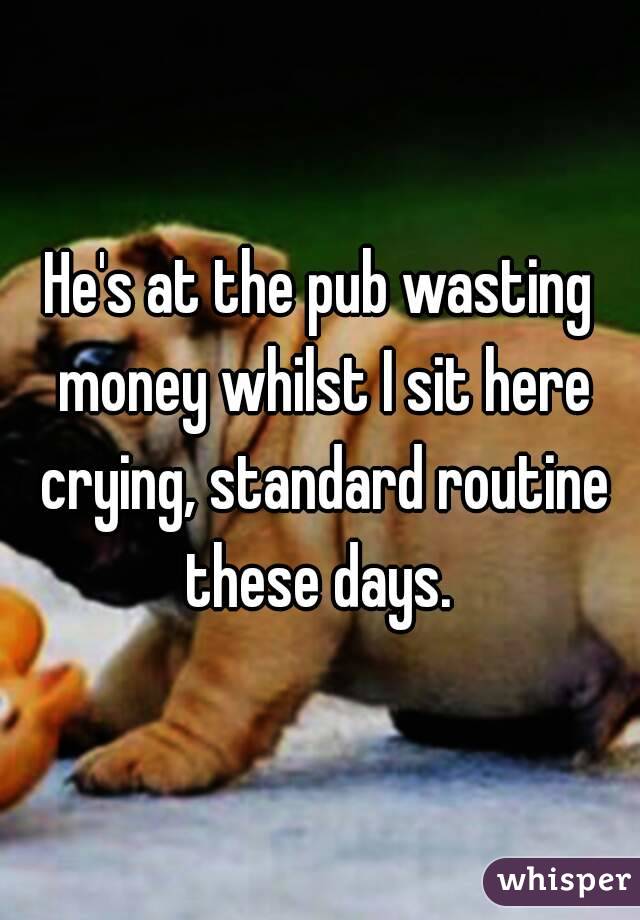 He's at the pub wasting money whilst I sit here crying, standard routine these days. 