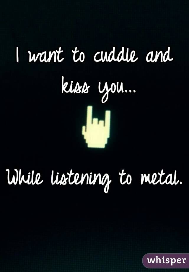 I want to cuddle and kiss you...


While listening to metal. 