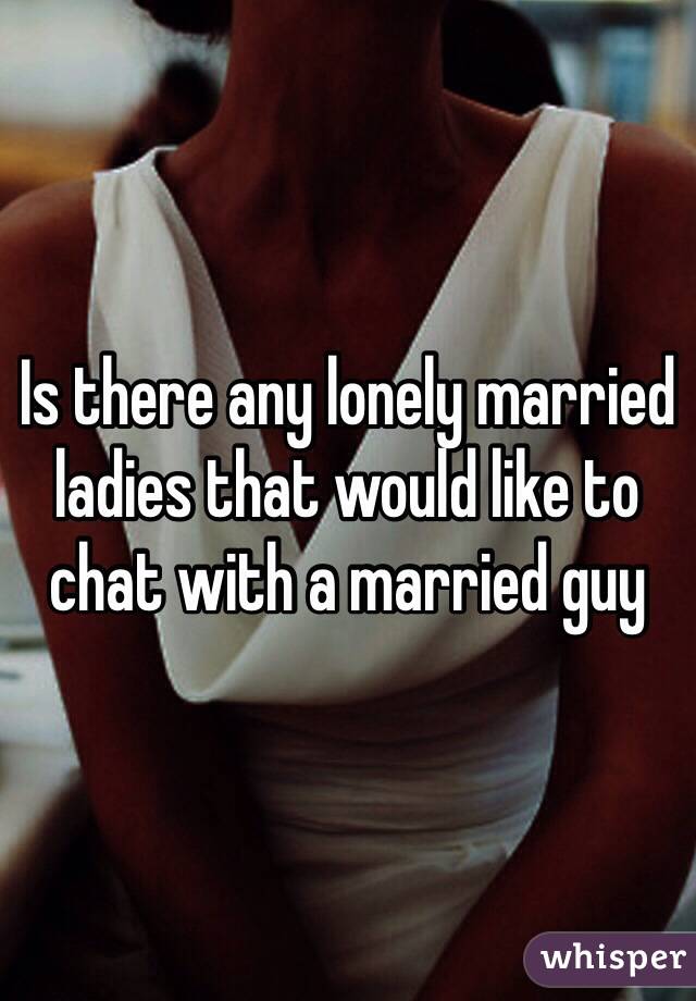 Is there any lonely married ladies that would like to chat with a married guy