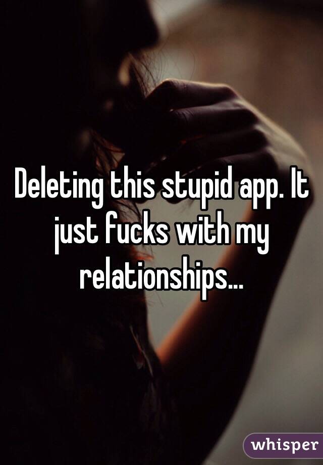 Deleting this stupid app. It just fucks with my relationships... 