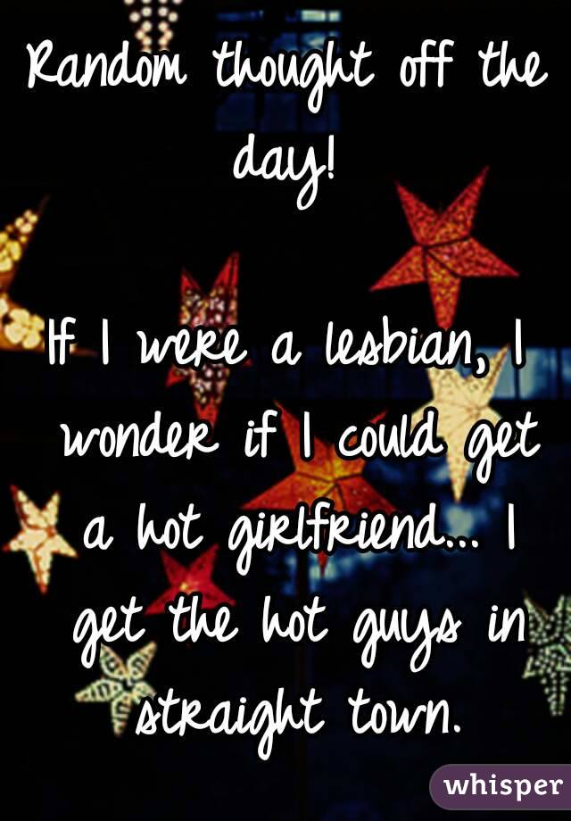 Random thought off the day! 

If I were a lesbian, I wonder if I could get a hot girlfriend... I get the hot guys in straight town.