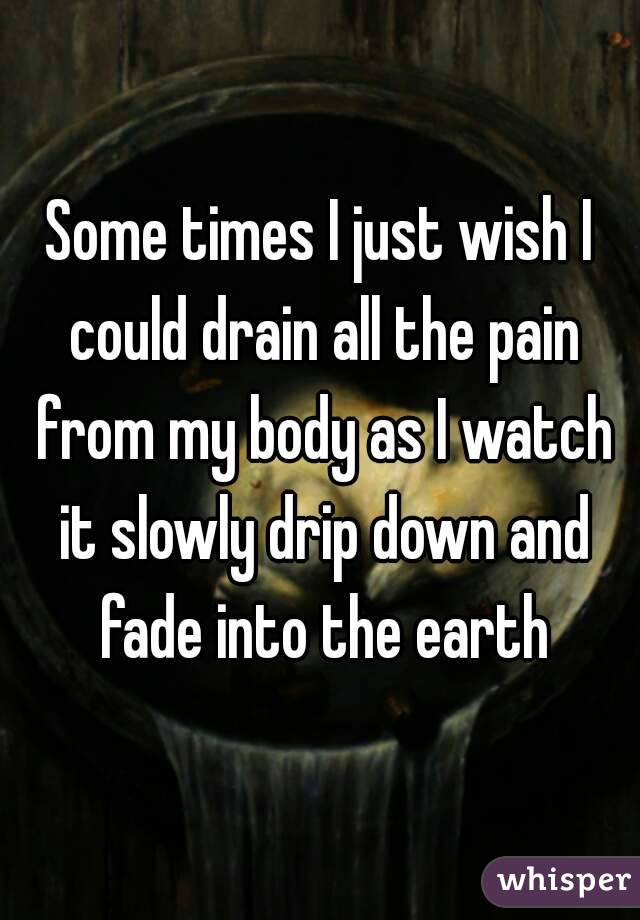 Some times I just wish I could drain all the pain from my body as I watch it slowly drip down and fade into the earth