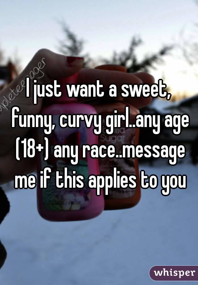 I just want a sweet, funny, curvy girl..any age (18+) any race..message me if this applies to you