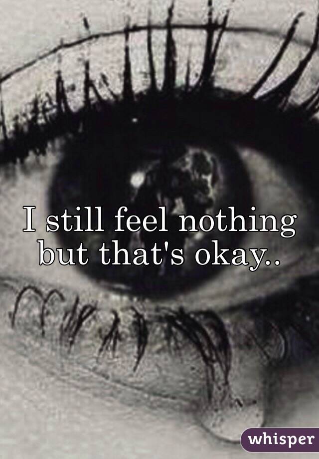 I still feel nothing but that's okay..