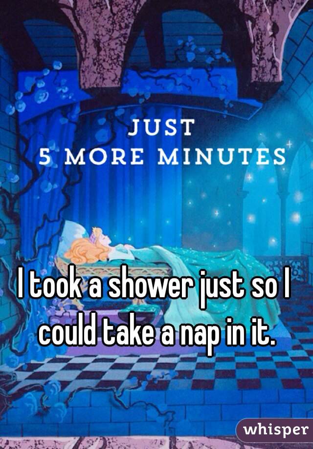 I took a shower just so I could take a nap in it.