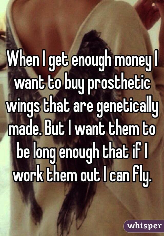 When I get enough money I want to buy prosthetic wings that are genetically made. But I want them to be long enough that if I work them out I can fly.