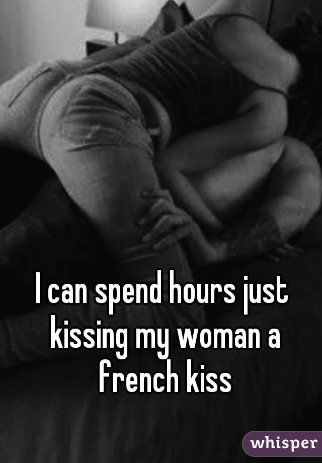 I can spend hours just kissing my woman a french kiss