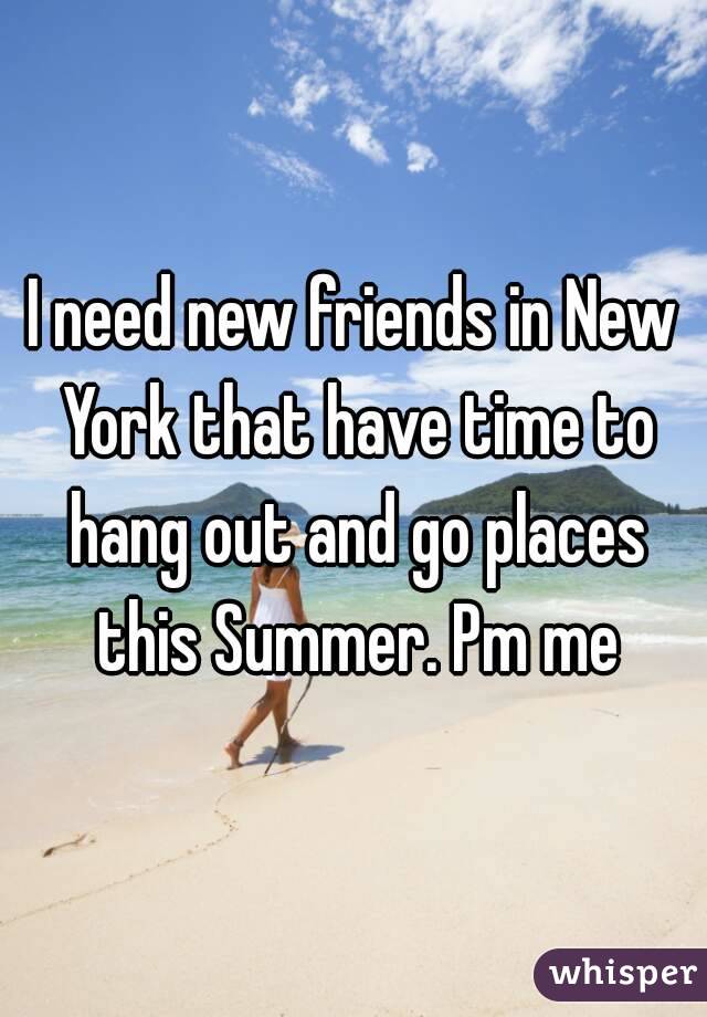 I need new friends in New York that have time to hang out and go places this Summer. Pm me