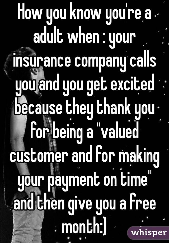 How you know you're a adult when : your insurance company calls you and you get excited because they thank you for being a "valued customer and for making your payment on time"  and then give you a free month:)