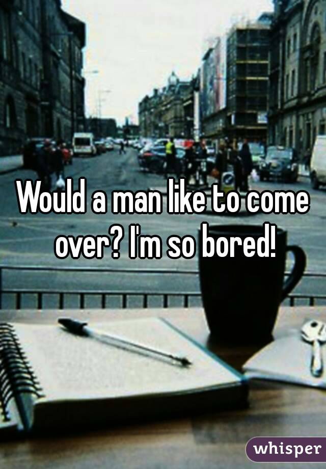 Would a man like to come over? I'm so bored!