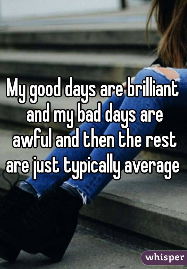 My good days are brilliant and my bad days are awful and then the rest are just typically average 