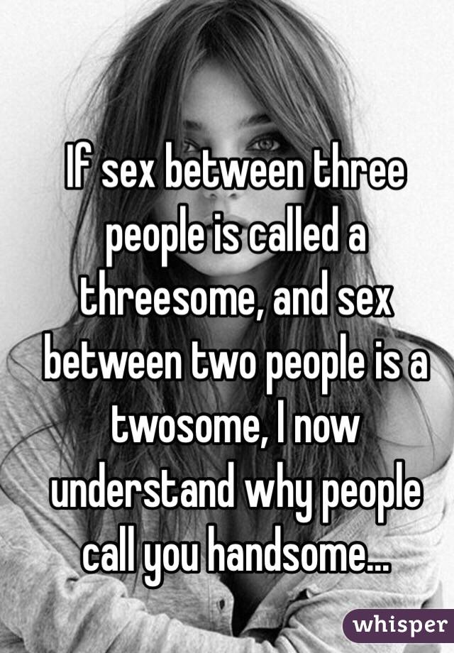 If sex between three people is called a threesome, and sex between two people is a twosome, I now understand why people call you handsome... 