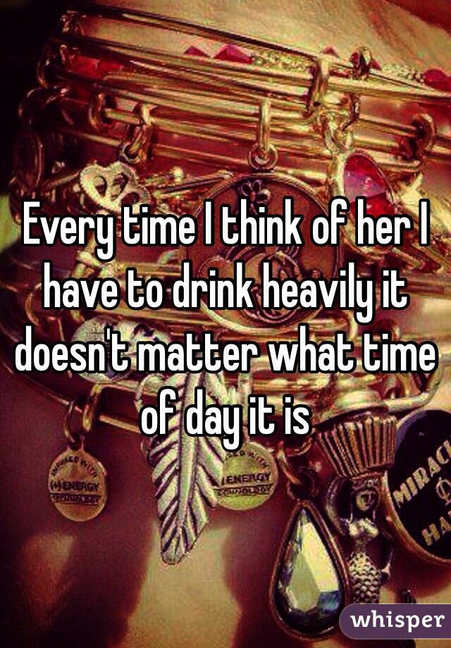 Every time I think of her I have to drink heavily it doesn't matter what time of day it is