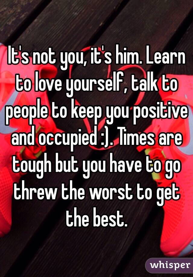 It's not you, it's him. Learn to love yourself, talk to people to keep you positive and occupied :). Times are tough but you have to go threw the worst to get the best. 