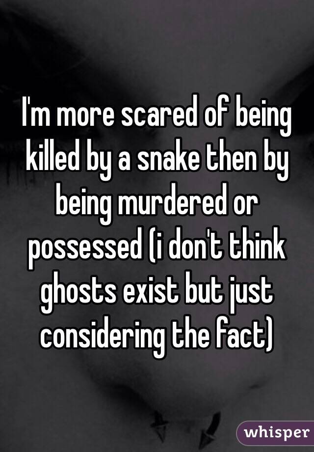 I'm more scared of being killed by a snake then by being murdered or possessed (i don't think ghosts exist but just considering the fact)