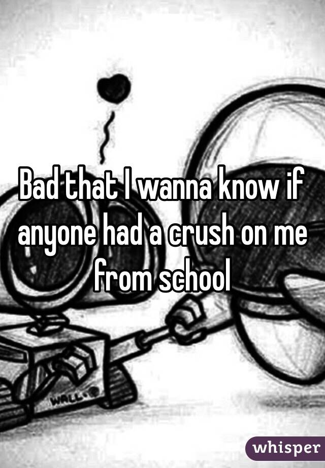 Bad that I wanna know if anyone had a crush on me from school 