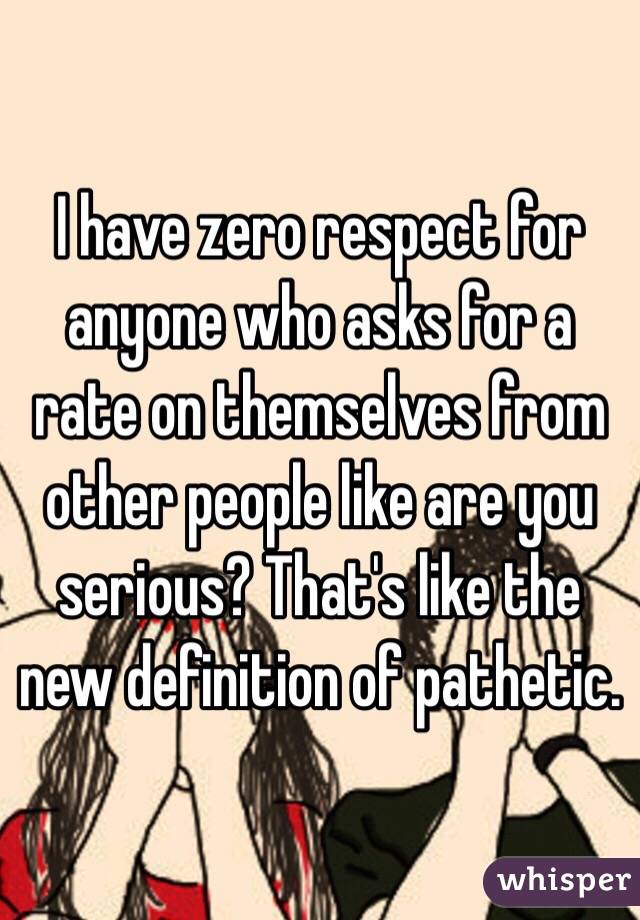 I have zero respect for anyone who asks for a rate on themselves from other people like are you serious? That's like the new definition of pathetic. 