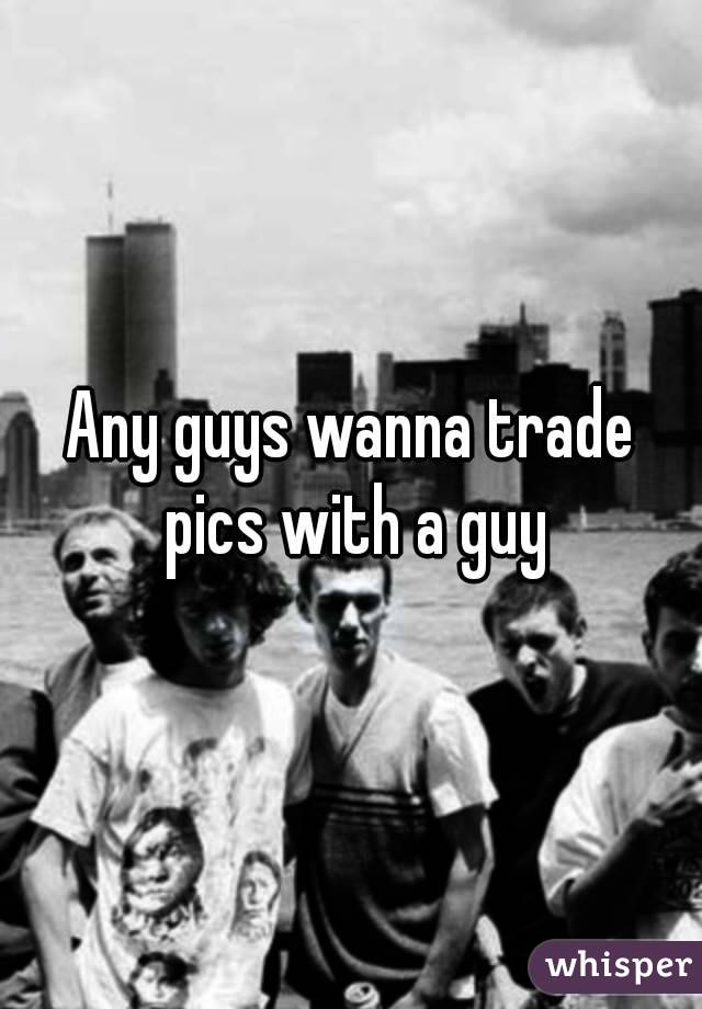 Any guys wanna trade pics with a guy