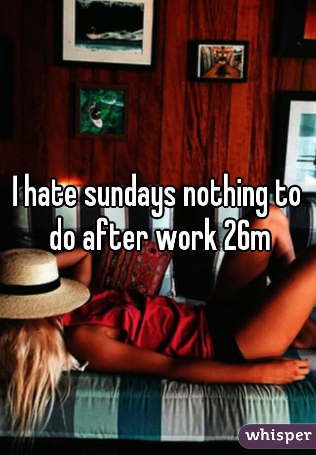 I hate sundays nothing to do after work 26m