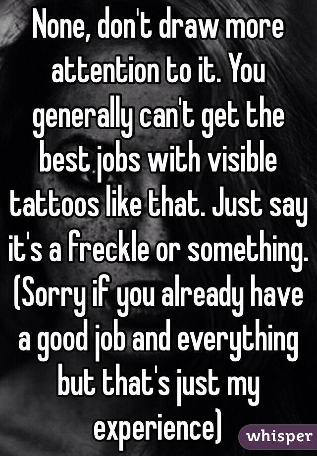 None, don't draw more attention to it. You generally can't get the best jobs with visible tattoos like that. Just say it's a freckle or something. (Sorry if you already have a good job and everything but that's just my experience) 