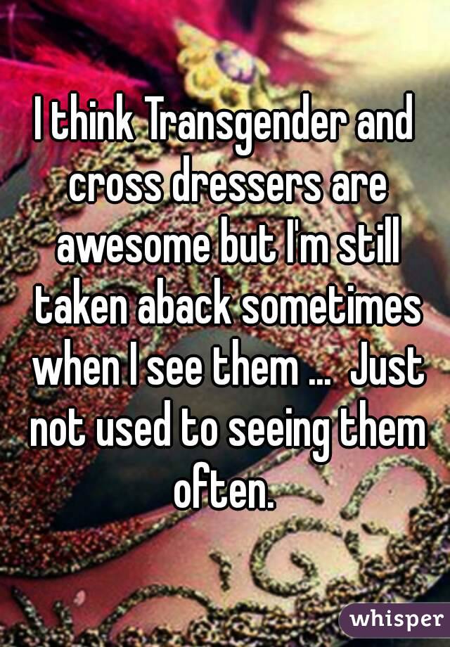 I think Transgender and cross dressers are awesome but I'm still taken aback sometimes when I see them ...  Just not used to seeing them often. 