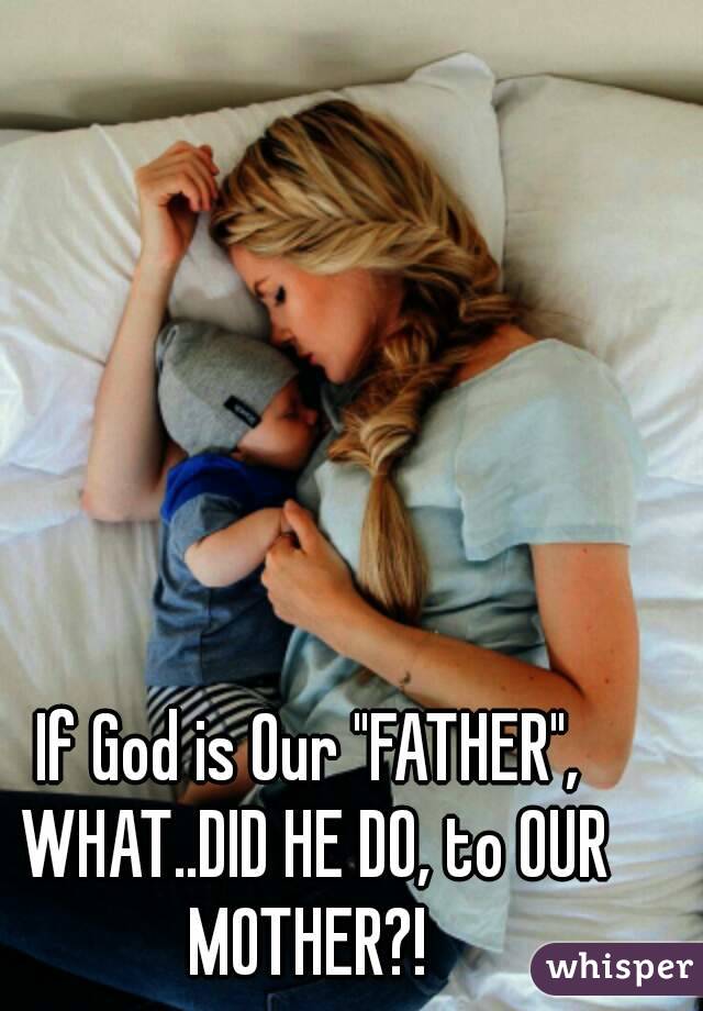 If God is Our "FATHER", WHAT..DID HE DO, to OUR MOTHER?! 

