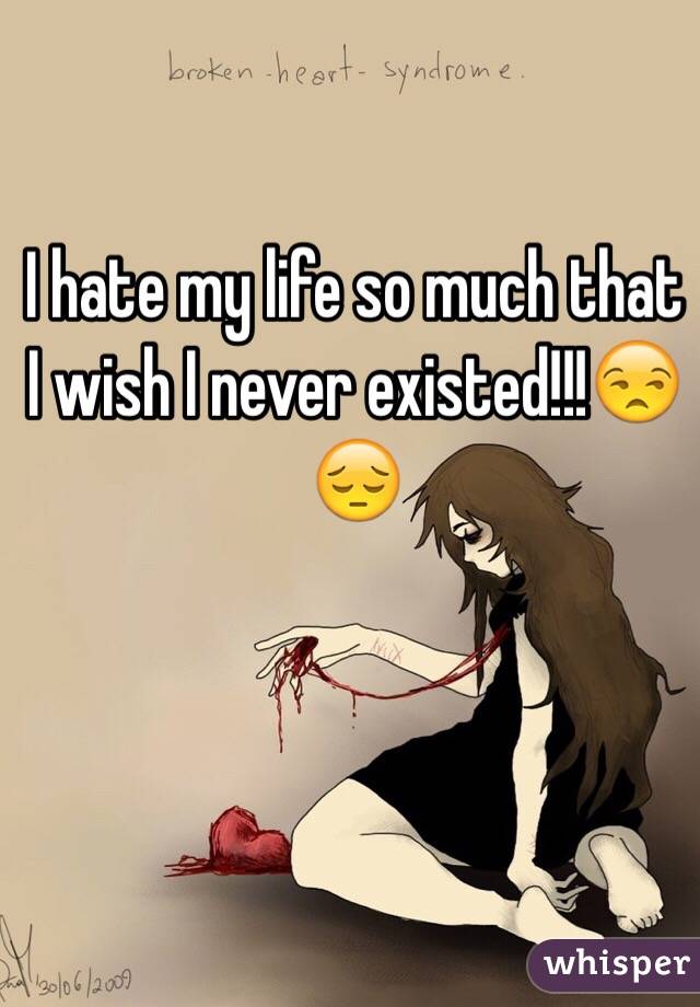 I hate my life so much that I wish I never existed!!!😒😔